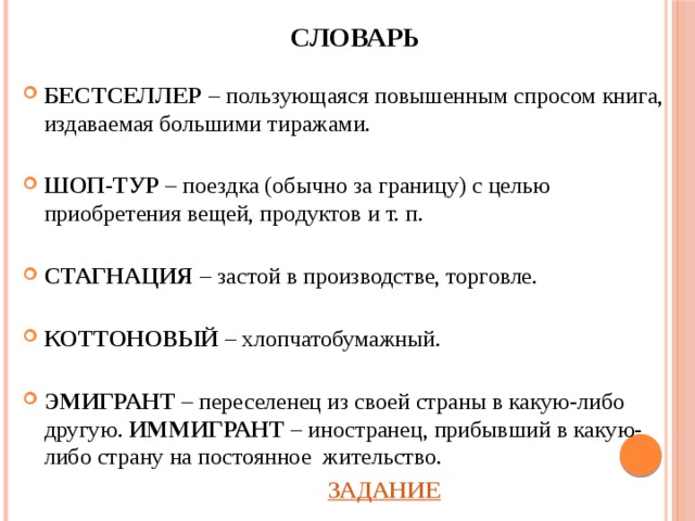 СЛОВАРЬ  БЕСТСЕЛЛЕР – пользующаяся повышенным спросом книга, издаваемая большими тиражами.  ШОП-ТУР – поездка (обычно за границу) с целью приобретения вещей, продуктов и т. п.  СТАГНАЦИЯ – застой в производстве, торговле.  КОТТОНОВЫЙ – хлопчатобумажный.  ЭМИГРАНТ – переселенец из своей страны в какую-либо другую. ИММИГРАНТ – иностранец, прибывший в какую-либо страну на постоянное жительство.          ЗАДАНИЕ 