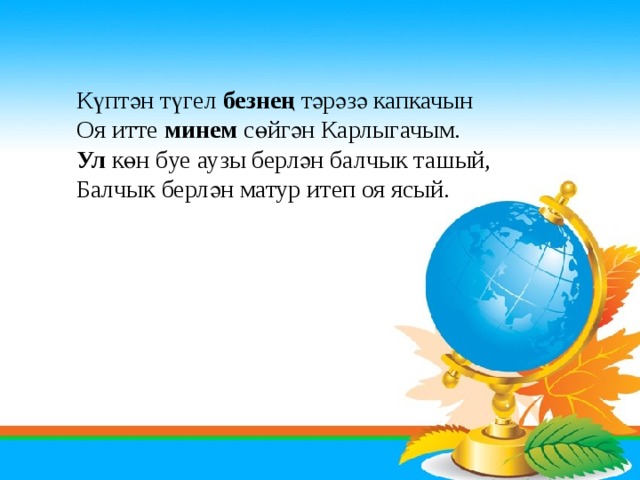 Күптән түгел безнең тәрәзә капкачын Оя итте минем сөйгән Карлыгачым. Ул көн буе аузы берлән балчык ташый, Балчык берлән матур итеп оя ясый. 
