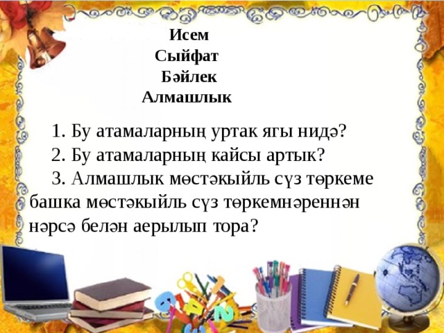 Исем Сыйфат Бәйлек Алмашлык 1. Бу атамаларның уртак ягы нидә? 2. Бу атамаларның кайсы артык? 3. Алмашлык мөстәкыйль сүз төркеме башка мөстәкыйль сүз төркемнәреннән нәрсә белән аерылып тора? 