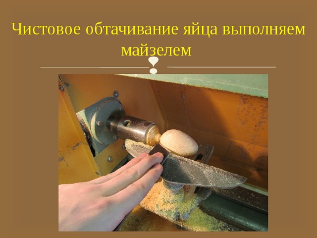 Чистовое обтачивание яйца выполняем майзелем 