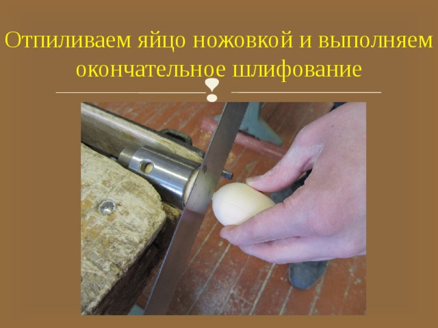 Отпиливаем яйцо ножовкой и выполняем окончательное шлифование 