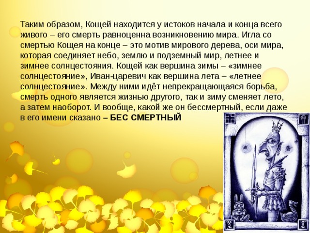 Таким образом, Кощей находится у истоков начала и конца всего живого – его смерть равноценна возникновению мира. Игла со смертью Кощея на конце – это мотив мирового дерева, оси мира, которая соединяет небо, землю и подземный мир, летнее и зимнее солнцестояния. Кощей как вершина зимы – «зимнее солнцестояние», Иван-царевич как вершина лета – «летнее солнцестояние». Между ними идёт непрекращающаяся борьба, смерть одного является жизнью другого, так и зиму сменяет лето, а затем наоборот. И вообще, какой же он бессмертный, если даже в его имени сказано – БЕС СМЕРТНЫЙ 