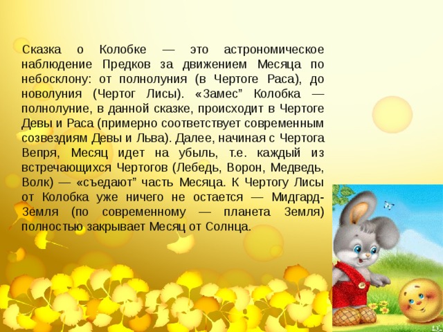 Сказка о Колобке — это астрономическое наблюдение Предков за движением Месяца по небосклону: от полнолуния (в Чертоге Раса), до новолуния (Чертог Лисы). «Замес” Колобка — полнолуние, в данной сказке, происходит в Чертоге Девы и Раса (примерно соответствует современным созвездиям Девы и Льва). Далее, начиная с Чертога Вепря, Месяц идет на убыль, т.е. каждый из встречающихся Чертогов (Лебедь, Ворон, Медведь, Волк) — «съедают” часть Месяца. К Чертогу Лисы от Колобка уже ничего не остается — Мидгард-Земля (по современному — планета Земля) полностью закрывает Месяц от Солнца. 