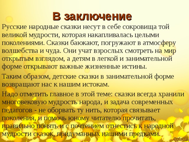 В заключение Русские народные сказки несут в себе сокровища той великой мудрости, которая накапливалась целыми поколениями. Сказки баюкают, погружают в атмосферу волшебства и чуда. Они учат взрослых смотреть на мир открытым взглядом, а детям в легкой и занимательной форме открывают важные жизненные истины. Таким образом, детские сказки в занимательной форме возвращают нас к нашим истокам. Надо отметить главное в этой теме: сказки всегда хранили многовековую мудрость народа, и задача современных педагогов - не оборвать ту нить, которая связывает поколения, и помочь юному читателю прочитать, правильно понять и с почтением отнестись к народной мудрости сказок, придуманных нашими предками. 