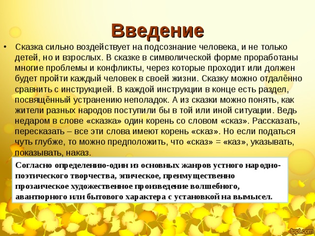 Введение Сказка сильно воздействует на подсознание человека, и не только детей, но и взрослых. В сказке в символической форме проработаны многие проблемы и конфликты, через которые проходит или должен будет пройти каждый человек в своей жизни. Сказку можно отдалённо сравнить с инструкцией. В каждой инструкции в конце есть раздел, посвящённый устранению неполадок. А из сказки можно понять, как жители разных народов поступили бы в той или иной ситуации. Ведь недаром в слове «сказка» один корень со словом «сказ». Рассказать, пересказать – все эти слова имеют корень «сказ». Но если податься чуть глубже, то можно предположить, что «сказ» = «каз», указывать, показывать, наказ. Согласно определению-один из основных жанров устного народно-поэтического творчества, эпическое, преимущественно прозаическое художественное произведение волшебного, авантюрного или бытового характера с установкой на вымысел.  