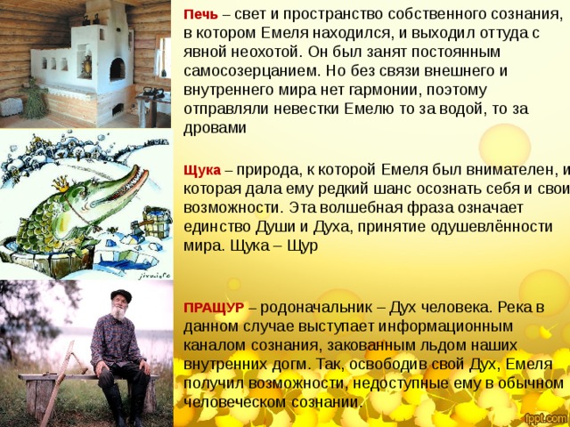 Печь – свет и пространство собственного сознания, в котором Емеля находился, и выходил оттуда с явной неохотой. Он был занят постоянным самосозерцанием. Но без связи внешнего и внутреннего мира нет гармонии, поэтому отправляли невестки Емелю то за водой, то за дровами Щука – природа, к которой Емеля был внимателен, и которая дала ему редкий шанс осознать себя и свои возможности. Эта волшебная фраза означает единство Души и Духа, принятие одушевлённости мира. Щука – Щур ПРАЩУР – родоначальник – Дух человека. Река в данном случае выступает информационным каналом сознания, закованным льдом наших внутренних догм. Так, освободив свой Дух, Емеля получил возможности, недоступные ему в обычном человеческом сознании. 