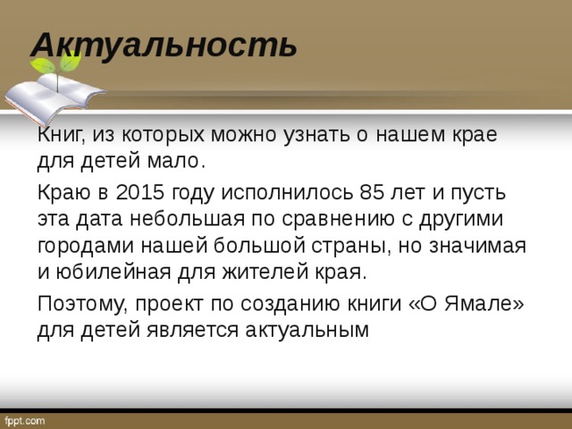 Актуальность Книг, из которых можно узнать о нашем крае для детей мало. Краю в 2015 году исполнилось 85 лет и пусть эта дата небольшая по сравнению с другими городами нашей большой страны, но значимая и юбилейная для жителей края. Поэтому, проект по созданию книги «О Ямале» для детей является актуальным 