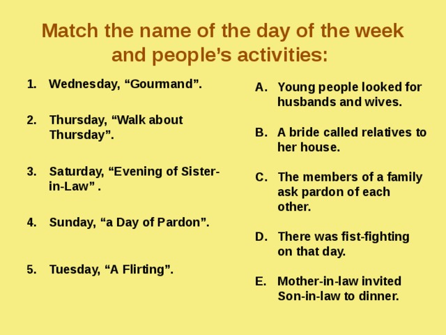 Match the name of the day of the week and people’s activities:  Wednesday, “Gourmand”.  Thursday, “Walk about Thursday”.  Saturday, “Evening of Sister-in-Law” .  Sunday, “a Day of Pardon”.  Tuesday, “A Flirting”. Young people looked for husbands and wives.  A bride called relatives to her house.  The members of a family ask pardon of each other.  There was fist-fighting on that day.  Mother-in-law invited Son-in-law to dinner.  