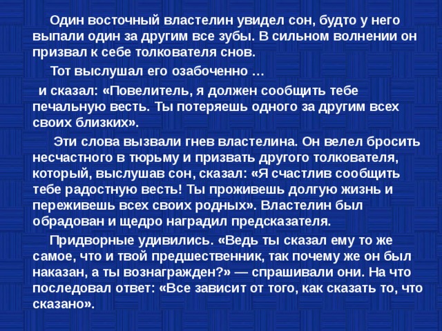  Один восточный властелин увидел сон, будто у него выпали один за другим все зубы. В сильном волнении он призвал к себе толкователя снов.  Тот выслушал его озабоченно …  и сказал: «Повелитель, я должен сообщить тебе печальную весть. Ты потеряешь одного за другим всех своих близких».  Эти слова вызвали гнев властелина. Он велел бросить несчастного в тюрьму и призвать другого толкователя, который, выслушав сон, сказал: «Я счастлив сообщить тебе радостную весть! Ты проживешь долгую жизнь и переживешь всех своих родных». Властелин был обрадован и щедро наградил предсказателя.  Придворные удивились. «Ведь ты сказал ему то же самое, что и твой предшественник, так почему же он был наказан, а ты вознагражден?» — спрашивали они. На что последовал ответ: «Все зависит от того, как сказать то, что сказано». 