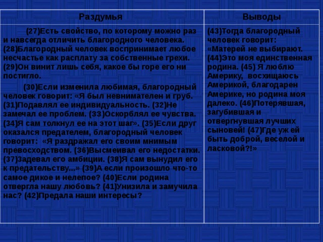 Раздумья Выводы  (27)Есть свойство, по которому можно раз и навсегда отличить благородного человека. (28)Благородный человек воспринимает любое несчастье как расплату за собственные грехи. (29)Он винит лишь себя, какое бы горе его ни постигло.  (30)Если изменила любимая, благородный человек говорит: «Я был невнимателен и груб. (31)Подавлял ее индивидуальность. (32)Не замечал ее проблем. (ЗЗ)Оскорблял ее чувства. (34)Я сам толкнул ее на этот шаг». (35)Если друг оказался предателем, благородный человек говорит: «Я раздражал его своим мнимым превосходством. (З6)Высмеивал его недостатки. (37)3адевал его амбиции. (38)Я сам вынудил его к предательству...» (39)А если произошло что-то самое дикое и нелепое? (40)Если родина отвергла нашу любовь? (41)Унизила и замучила нас? (42)Предала наши интересы? (43)Тогда благородный человек говорит: «Матерей не выбирают. (44)Это моя единственная родина. (45) Я люблю Америку, восхищаюсь Америкой, благодарен Америке, но родина моя далеко. (46)Потерявшая, загубившая и отвергнувшая лучших сыновей! (47)Где уж ей быть доброй, веселой и ласковой?!» 
