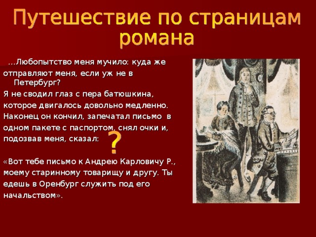… Любопытство меня мучило: куда же отправляют меня, если уж не в Петербург? Я не сводил глаз с пера батюшкина, которое двигалось довольно медленно. Наконец он кончил, запечатал письмо в одном пакете с паспортом, снял очки и, подозвав меня, сказал: «Вот тебе письмо к Андрею Карловичу Р., моему старинному товарищу и другу. Ты едешь в Оренбург служить под его начальством». 
