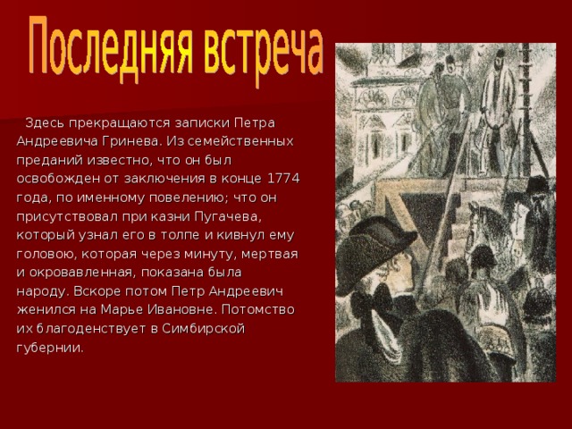  Здесь прекращаются записки Петра Андреевича Гринева. Из семейственных преданий известно, что он был освобожден от заключения в конце 1774 года, по именному повелению; что он присутствовал при казни Пугачева, который узнал его в толпе и кивнул ему головою, которая через минуту, мертвая и окровавленная, показана была народу. Вскоре потом Петр Андреевич женился на Марье Ивановне. Потомство их благоденствует в Симбирской губернии. 