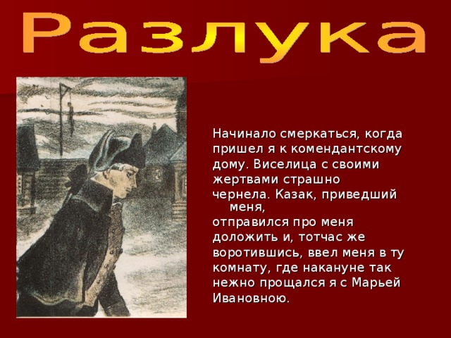 Начинало смеркаться, когда пришел я к комендантскому дому. Виселица с своими жертвами страшно чернела. Казак, приведший меня, отправился про меня доложить и, тотчас же воротившись, ввел меня в ту комнату, где накануне так нежно прощался я с Марьей Ивановною. 