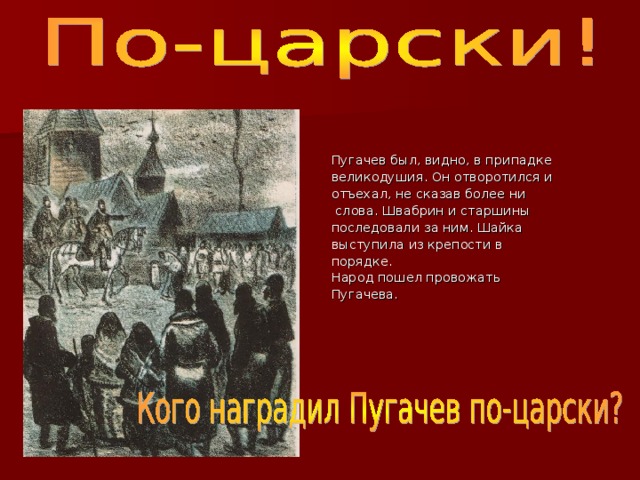 Пугачев был, видно, в припадке великодушия. Он отворотился и отъехал, не сказав более ни  слова. Швабрин и старшины последовали за ним. Шайка выступила из крепости в порядке. Народ пошел провожать Пугачева. 
