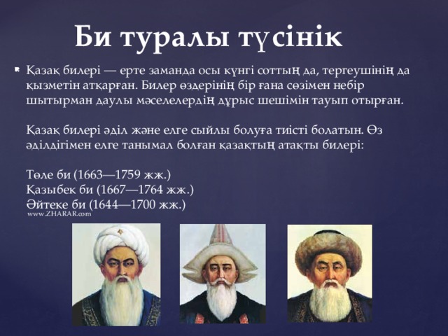 Би туралы түсінік Қазақ билері — ерте заманда осы күнгі соттың да, тергеушінің да қызметін атқарған. Билер өздерінің бір ғана сөзімен небір шытырман даулы мәселелердің дұрыс шешімін тауып отырған.    Қазақ билері әділ және елге сыйлы болуға тиісті болатын. Өз әділдігімен елге танымал болған қазақтың атақты билері:    Төле би (1663—1759 жж.)    Қазыбек би (1667—1764 жж.)    Әйтеке би (1644—1700 жж.)  www.ZHARAR.com 