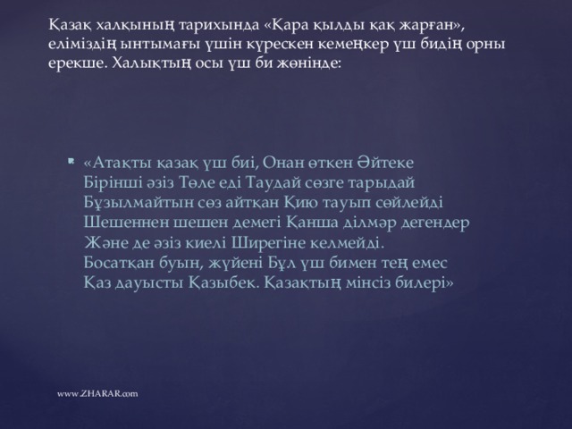 Қазақ халқының тарихында «Қара қылды қақ жарған», еліміздің ынтымағы үшін күрескен кемеңкер үш бидің орны ерекше. Халықтың осы үш би жөнінде:   «Атақты қазақ үш биі, Онан өткен Әйтеке    Бірінші әзіз Төле еді Таудай сөзге тарыдай    Бұзылмайтын сөз айтқан Қию тауып сөйлейді    Шешеннен шешен демегі Қанша ділмәр дегендер    Және де әзіз киелі Ширегіне келмейді.    Босатқан буын, жүйені Бұл үш бимен тең емес    Қаз дауысты Қазыбек. Қазақтың мінсіз билері»   www.ZHARAR.com 