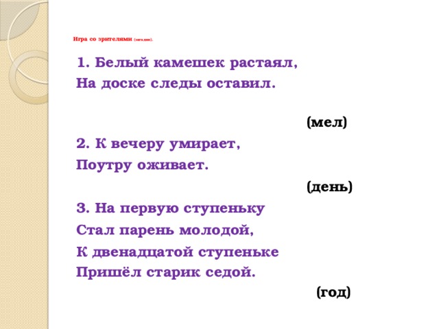 Игра со зрителями (загадки).   1. Белый камешек растаял, На доске следы оставил.   (мел) 2. К вечеру умирает, Поутру оживает.  (день) 3. На первую ступеньку Стал парень молодой, К двенадцатой ступеньке Пришёл старик седой.   (год) 
