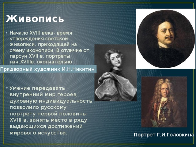Живопись Начало XVIII века- время утверждения светской живописи, приходящей на смену иконописи. В отличие от парсун XVII в. портреты нач.XVIIIв. окончательно освободились от канона. Умение передавать внутренний мир героев, духовную индивидуальность позволило русскому портрету первой половины XVIII в. занять место в ряду выдающихся достижений мирового искусства. Придворный художник И.Н.Никитин Портрет Г.И.Головкина 