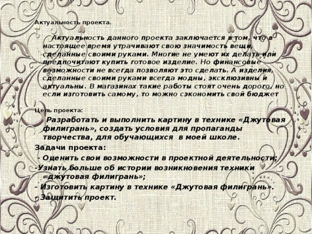 Актуальность проекта.  Актуальность данного проекта заключается в том, что в настоящее время утрачивают свою значимость вещи, сделанные своими руками. Многие не умеют их делать или предпочитают купить готовое изделие. Но финансовые возможности не всегда позволяют это сделать. А изделия, сделанные своими руками всегда модны, эксклюзивны и актуальны. В магазинах такие работы стоят очень дорого, но если изготовить самому, то можно сэкономить свой бюджет  Цель проекта:   Разработать и выполнить картину в технике «Джутовая филигрань», создать условия для пропаганды творчества, для обучающихся в моей школе. Задачи проекта:   - Оценить свои возможности в проектной деятельности; -Узнать больше об истории возникновения техники «джутовая филигрань»; - Изготовить картину в технике «Джутовая филигрань». - Защитить проект.                