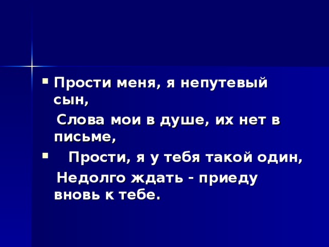 Прости меня, я непутевый сын,  Слова мои в душе, их нет в письме,  Прости, я у тебя такой один,  Недолго ждать - приеду вновь к тебе.  