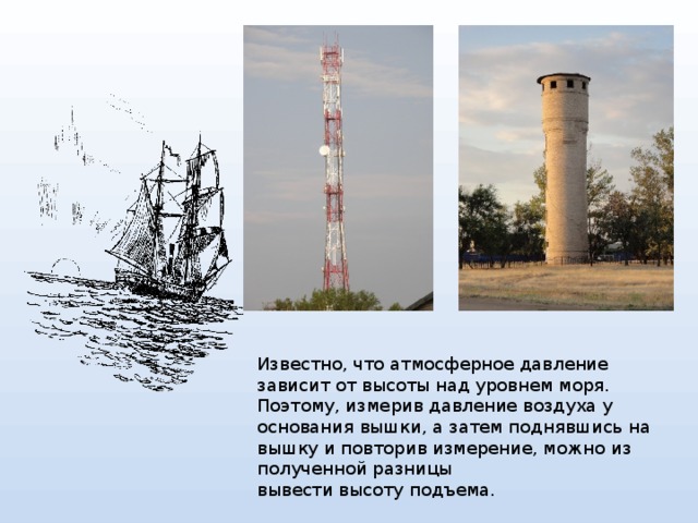Известно, что атмосферное давление зависит от высоты над уровнем моря. Поэтому, измерив давление воздуха у основания вышки, а затем поднявшись на вышку и повторив измерение, можно из полученной разницы вывести высоту подъема. 