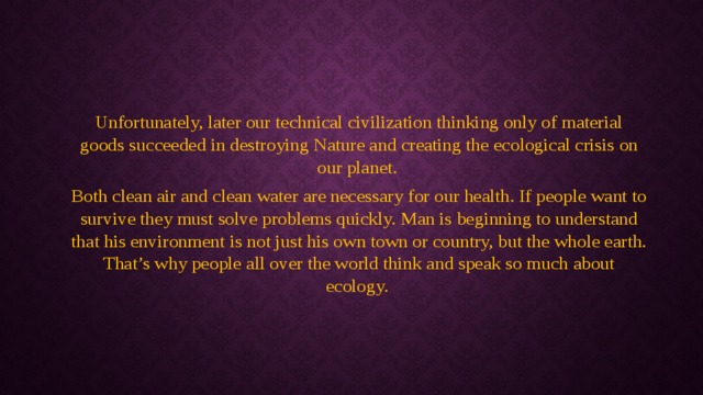 Unfortunately, later our technical civilization thinking only of material goods succeeded in destroying Nature and creating the ecological crisis on our planet. Both clean air and clean water are necessary for our health. If people want to survive they must solve problems quickly. Man is beginning to understand that his environment is not just his own town or country, but the whole earth. That’s why people all over the world think and speak so much about ecology. 
