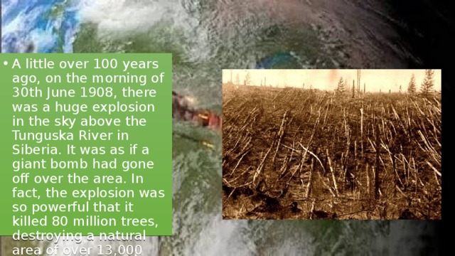 A little over 100 years ago, on the morning of 30th June 1908, there was a huge explosion in the sky above the Tunguska River in Siberia. It was as if a giant bomb had gone off over the area. In fact, the explosion was so powerful that it killed 80 million trees, destroying a natural area of over 13,000 square kilometres in size. 