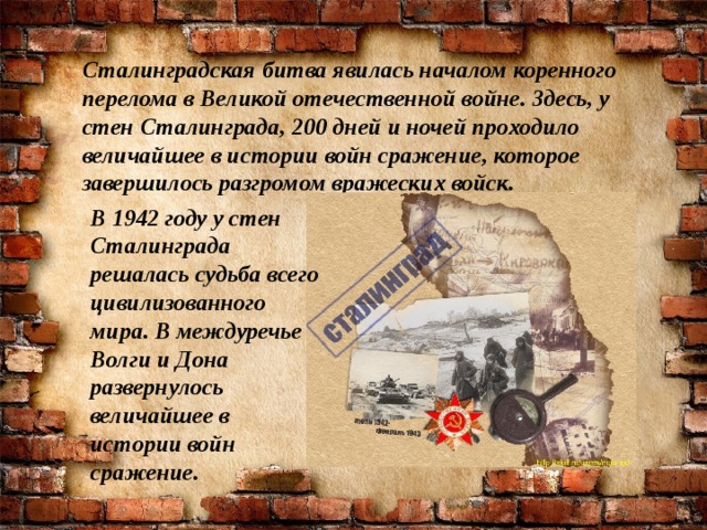 Сталинградская битва явилась началом коренного перелома в Великой отечественной войне. Здесь, у стен Сталинграда, 200 дней и ночей проходило величайшее в истории войн сражение, которое завершилось разгромом вражеских войск.  В 1942 году у стен Сталинграда решалась судьба всего цивилизованного мира. В междуречье Волги и Дона развернулось величайшее в истории войн сражение.