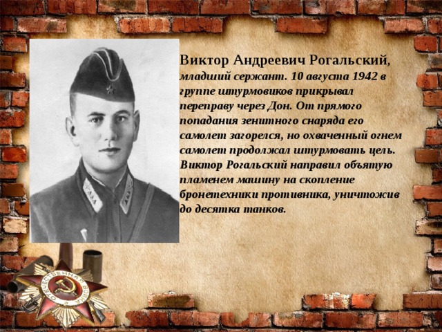 Виктор Андреевич Рогальский , младший сержант. 10 августа 1942 в группе штурмовиков прикрывал переправу через Дон. От прямого попадания зенитного снаряда его самолет загорелся, но охваченный огнем самолет продолжал штурмовать цель. Виктор Рогальский направил объятую пламенем машину на скопление бронетехники противника, уничтожив до десятка танков. 