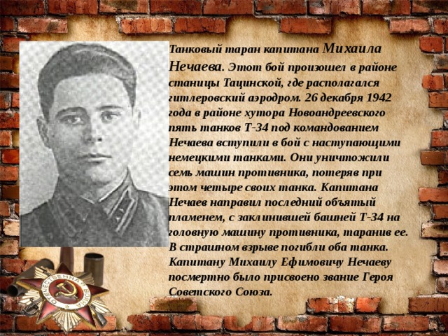 Танковый таран капитана  Михаила Нечаева . Этот бой произошел в районе станицы Тацинской, где располагался гитлеровский аэродром. 26 декабря 1942 года в районе хутора Новоандреевского пять танков Т-34 под командованием Нечаева вступили в бой с наступающими немецкими танками. Они уничтожили семь машин противника, потеряв при этом четыре своих танка. Капитана Нечаев направил последний объятый пламенем, с заклинившей башней Т-34 на головную машину противника, таранив ее. В страшном взрыве погибли оба танка. Капитану Михаилу Ефимовичу Нечаеву посмертно было присвоено звание Героя Советского Союза.