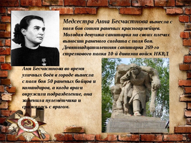 Медсестра Анна Бесчастнова  вынесла с поля боя сотни раненых красноармейцев. Молодая девушка-санитарка на своих плечах выносит раненого солдата с поля боя. Девятнадцатилетняя санитарка 269-го стрелкового полка 10-й дивизии войск НКВД Аня Бесчастнова во время уличных боёв в городе вынесла с поля боя 50 раненых бойцов и командиров, а когда враги окружили подразделение, она заменила пулемётчика и сражалась с врагом.