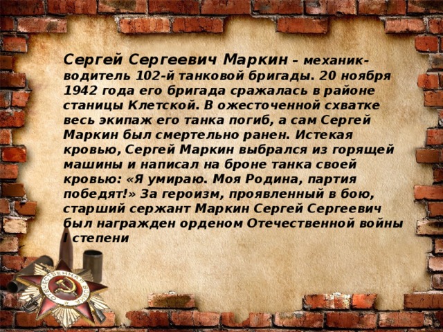 Сергей Сергеевич Маркин  – механик-водитель 102-й танковой бригады. 20 ноября 1942 года его бригада сражалась в районе станицы Клетской. В ожесточенной схватке весь экипаж его танка погиб, а сам Сергей Маркин был смертельно ранен. Истекая кровью, Сергей Маркин выбрался из горящей машины и написал на броне танка своей кровью: «Я умираю. Моя Родина, партия победят!» За героизм, проявленный в бою, старший сержант Маркин Сергей Сергеевич был награжден орденом Отечественной войны I степени 