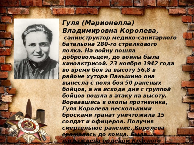 Гуля (Марионелла) Владимировна Королева ,   санинструктор медико-санитарного батальона 280-го стрелкового полка. На войну пошла добровольцем, до войны была киноактрисой. 23 ноября 1942 года во время боя за высоту 56,8 в районе хутора Паньшино она вынесла с поля боя 50 раненых бойцов, а на исходе дня с группой бойцов пошла в атаку на высоту. Ворвавшись в окопы противника, Гуля Королева несколькими бросками гранат уничтожила 15 солдат и офицеров. Получив смертельное ранение, Королёва сражалась до конца. Была награждена орденом Красного Знамени посмертно