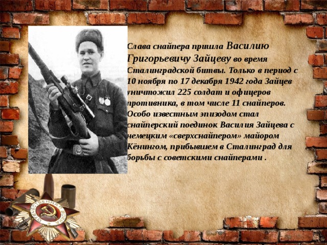 Слава снайпера пришла  Василию Григорьевичу Зайцеву  во время Сталинградской битвы. Только в период с 10 ноября по 17 декабря 1942 года Зайцев уничтожил 225 солдат и офицеров противника, в том числе 11 снайперов. Особо известным эпизодом стал снайперский поединок Василия Зайцева с немецким «сверхснайпером» майором Кёнингом, прибывшем в Сталинград для борьбы с советскими снайперами .