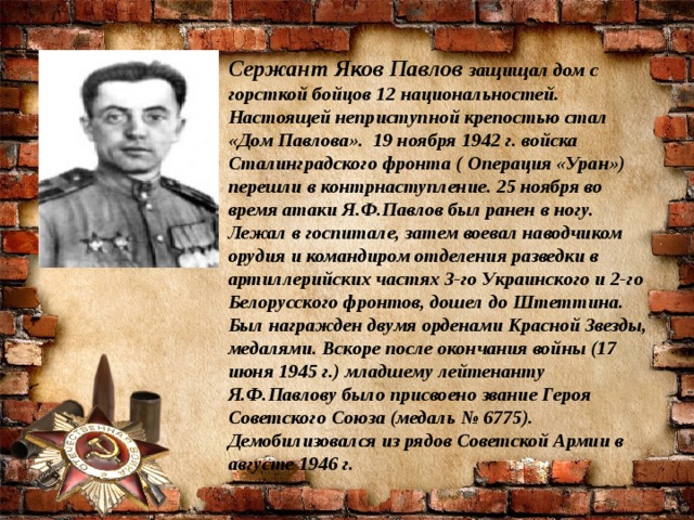 Сержант Яков Павлов  защищал дом с горсткой бойцов 12 национальностей.  Настоящей неприступной крепостью стал «Дом Павлова».  19 ноября 1942 г. войска Сталинградского фронта ( Операция «Уран») перешли в контрнаступление. 25 ноября во время атаки Я.Ф.Павлов был ранен в ногу. Лежал в госпитале, затем воевал наводчиком орудия и командиром отделения разведки в артиллерийских частях 3-го Украинского и 2-го Белорусского фронтов, дошел до Штеттина. Был награжден двумя орденами Красной Звезды, медалями. Вскоре после окончания войны (17 июня 1945 г.) младшему лейтенанту Я.Ф.Павлову было присвоено звание Героя Советского Союза (медаль № 6775). Демобилизовался из рядов Советской Армии в августе 1946 г.  