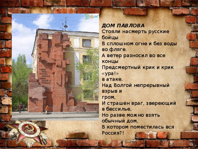 ДОМ ПАВЛОВА Стояли насмерть русские бойцы В сплошном огне и без воды во фляге. А ветер разносил во все концы Предсмертный крик и крик «ура!» в атаке. Над Волгой непрерывный взрыв и гром, И страшен враг, звереющий в бессилье. Но разве можно взять обычный дом, В котором поместилась вся Россия?! 