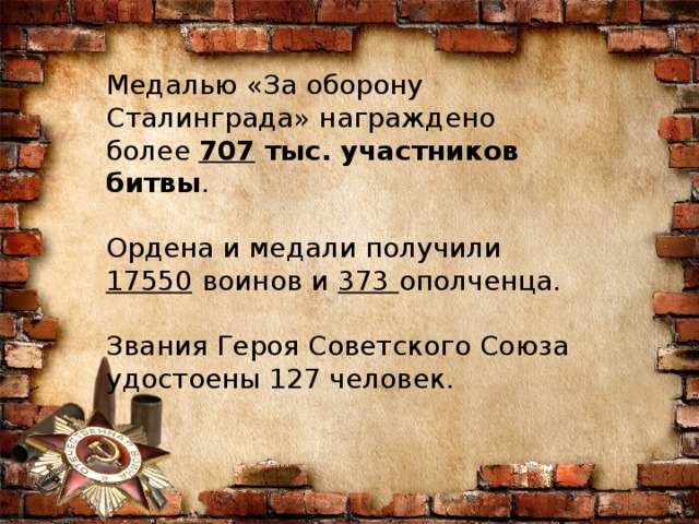 Медалью «За оборону Сталинграда» награждено более  707  тыс. участников битвы .    Ордена и медали получили 17550   воинов и   373   ополченца.     Звания Героя Советского Союза удостоены 127 человек. 