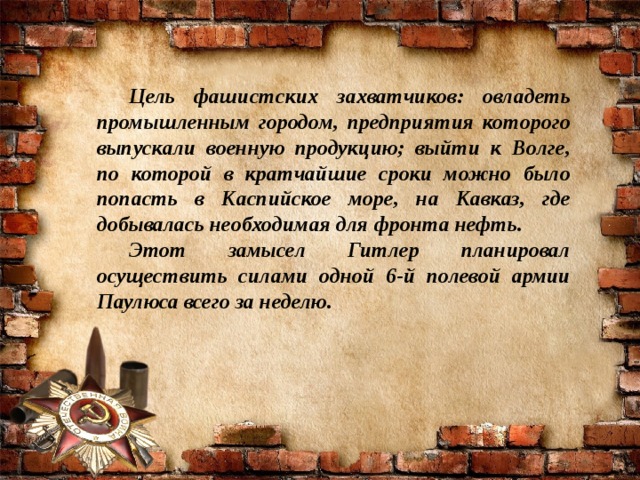 Цель фашистских захватчиков: овладеть промышленным городом, предприятия которого выпускали военную продукцию; выйти к Волге, по которой в кратчайшие сроки можно было попасть в Каспийское море, на Кавказ, где добывалась необходимая для фронта нефть. Этот замысел Гитлер планировал осуществить силами одной 6-й полевой армии Паулюса всего за неделю.