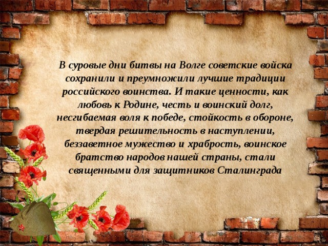 В суровые дни битвы на Волге советские войска сохранили и преумножили лучшие традиции российского воинства. И такие ценности, как любовь к Родине, честь и воинский долг, несгибаемая воля к победе, стойкость в обороне, твердая решительность в наступлении, беззаветное мужество и храбрость, воинское братство народов нашей страны, стали священными для защитников Сталинграда