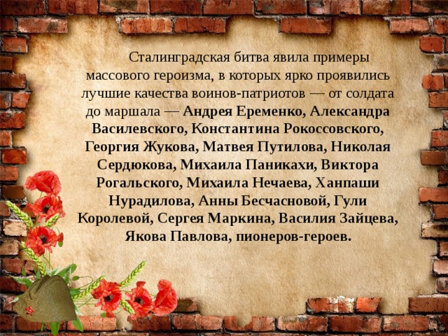 Сталинградская битва явила примеры массового героизма, в которых ярко проявились лучшие качества воинов-патриотов — от солдата до маршала —  Андрея Еременко, Александра Василевского, Константина Рокоссовского, Георгия Жукова, Матвея Путилова, Николая Сердюкова, Михаила Паникахи, Виктора Рогальского, Михаила Нечаева, Ханпаши Нурадилова, Анны Бесчасновой, Гули Королевой, Сергея Маркина, Василия Зайцева, Якова Павлова, пионеров-героев.