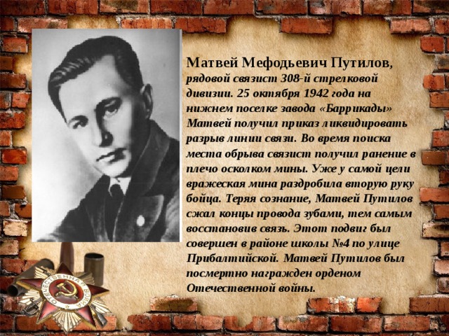 Матвей Мефодьевич Путилов , рядовой связист 308-й стрелковой дивизии. 25 октября 1942 года на нижнем поселке завода «Баррикады» Матвей получил приказ ликвидировать разрыв линии связи. Во время поиска места обрыва связист получил ранение в плечо осколком мины. Уже у самой цели вражеская мина раздробила вторую руку бойца. Теряя сознание, Матвей Путилов сжал концы провода зубами, тем самым восстановив связь. Этот подвиг был совершен в районе школы №4 по улице Прибалтийской. Матвей Путилов был посмертно награжден орденом Отечественной войны.