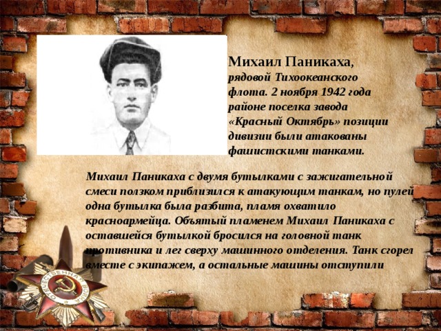Михаил Паникаха , рядовой Тихоокеанского флота. 2 ноября 1942 года районе поселка завода «Красный Октябрь» позиции дивизии были атакованы фашистскими танками. Михаил Паникаха с двумя бутылками с зажигательной смеси ползком приблизился к атакующим танкам, но пулей одна бутылка была разбита, пламя охватило красноармейца. Объятый пламенем Михаил Паникаха с оставшейся бутылкой бросился на головной танк противника и лег сверху машинного отделения. Танк сгорел вместе с экипажем, а остальные машины отступили 