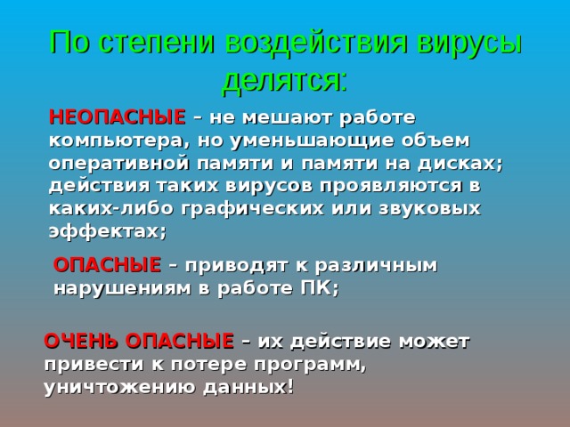 По степени воздействия вирусы делятся: НЕОПАСНЫЕ – не мешают работе компьютера, но уменьшающие объем оперативной памяти и памяти на дисках; действия таких вирусов проявляются в каких-либо графических или звуковых эффектах; ОПАСНЫЕ – приводят к различным нарушениям в работе ПК; ОЧЕНЬ ОПАСНЫЕ – их действие может привести к потере программ, уничтожению данных! 