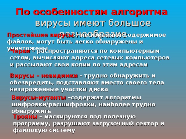 По особенностям алгоритма   вирусы имеют большое разнообразие Простейшие вирусы – не изменяют содержимое файлов, могут быть легко обнаружены и уничтожены Черви – распространяются по компьютерным сетям, вычисляют адреса сетевых компьютеров и рассылают свои копии по этим адресам Вирусы – невидимки – трудно обнаружить и обезвредить, подставляют вместо своего тела незараженные участки диска Вирусы-мутанты –содержат алгоритмы шифровки/расшифровки, наиболее трудно обнаружить Трояны – маскируются под полезную программу, разрушают загрузочный сектор и файловую систему 