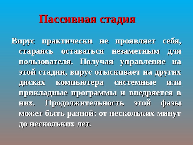 Пассивная стадия  Вирус практически не проявляет себя, стараясь оставаться незаметным для пользователя. Получая управление на этой стадии, вирус отыскивает на других дисках компьютера системные или прикладные программы и внедряется в них. Продолжительность этой фазы может быть разной: от нескольких минут до нескольких лет. 