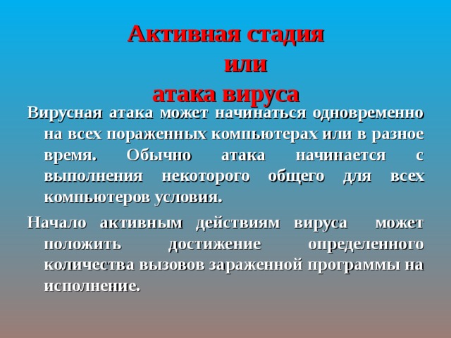 Активная стадия   или  атака вируса Вирусная атака может начинаться одновременно на всех пораженных компьютерах или в разное время. Обычно атака начинается с выполнения некоторого общего для всех компьютеров условия. Начало активным действиям вируса может положить достижение определенного количества вызовов зараженной программы на исполнение. 