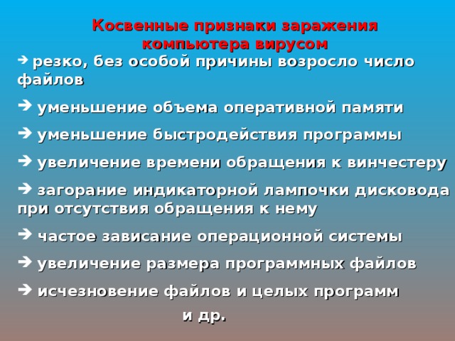 Косвенные признаки заражения компьютера вирусом  резко, без особой причины возросло число файлов  уменьшение объема оперативной памяти  уменьшение быстродействия программы  увеличение времени обращения к винчестеру  загорание индикаторной лампочки дисковода при отсутствия обращения к нему  частое зависание операционной системы  увеличение размера программных файлов  исчезновение файлов и целых программ и др. 
