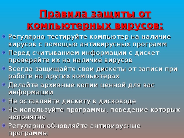Правила защиты от компьютерных вирусов: Регулярно тестируйте компьютер на наличие вирусов с помощью антивирусных программ Перед считыванием информации с дискет проверяйте их на наличие вирусов Всегда защищайте свои дискеты от записи при работе на других компьютерах Делайте архивные копии ценной для вас информации Не оставляйте дискету в дисководе Не используйте программы, поведение которых непонятно Регулярно обновляйте антивирусные программы 
