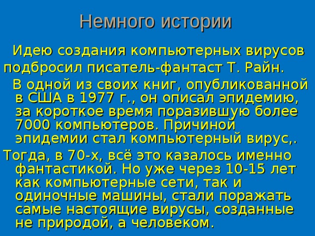 Немного истории   Идею создания компьютерных вирусов подбросил писатель-фантаст Т. Райн.  В одной из своих книг, опубликованной в США в 1977 г., он описал эпидемию, за короткое время поразившую более 7000 компьютеров. Причиной эпидемии стал компьютерный вирус,. Тогда, в 70-х, всё это казалось именно фантастикой. Но уже через 10-15 лет как компьютерные сети, так и одиночные машины, стали поражать самые настоящие вирусы, созданные не природой, а  человеком. 