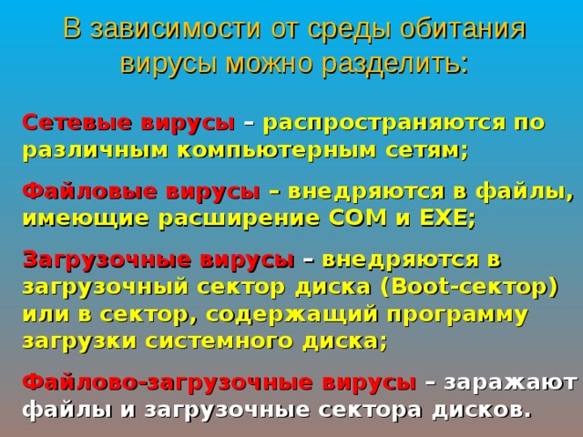 В зависимости от среды обитания вирусы можно разделить: Сетевые вирусы – распространяются по различным компьютерным сетям; Файловые вирусы  – внедряются в файлы, имеющие расширение COM и EXE ; Загрузочные вирусы – внедряются в загрузочный сектор диска ( Boot- сектор) или в сектор, содержащий программу загрузки системного диска; Файлово-загрузочные вирусы – заражают файлы и загрузочные сектора дисков. 
